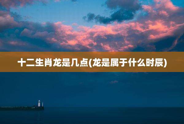 十二生肖龙是几点(龙是属于什么时辰)