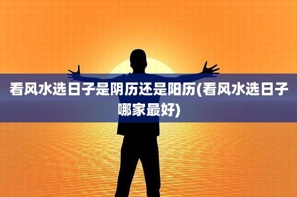 看风水选日子是阴历还是阳历(看风水选日子哪家最好)