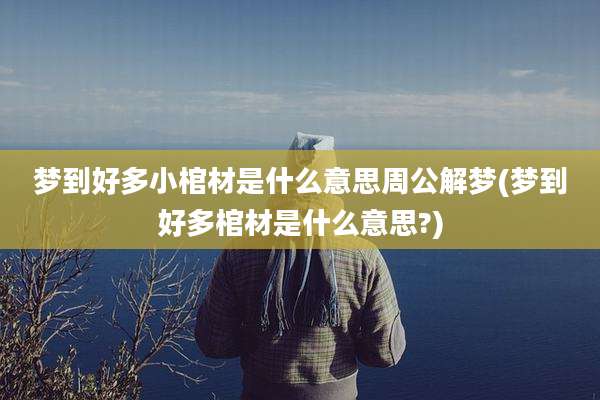 梦到好多小棺材是什么意思周公解梦(梦到好多棺材是什么意思?)