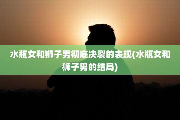 水瓶女和狮子男彻底决裂的表现(水瓶女和狮子男的结局)
