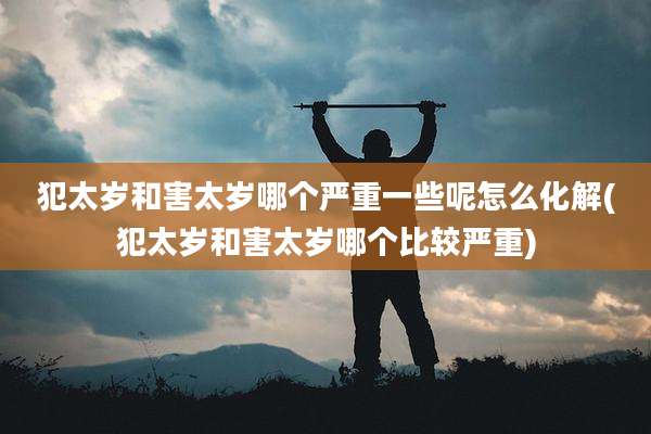 犯太岁和害太岁哪个严重一些呢怎么化解(犯太岁和害太岁哪个比较严重)