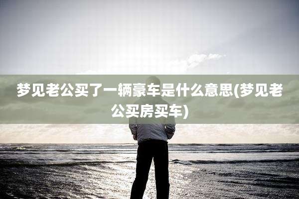 梦见老公买了一辆豪车是什么意思(梦见老公买房买车)