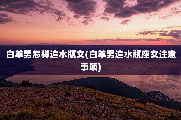 白羊男怎样追水瓶女(白羊男追水瓶座女注意事项)
