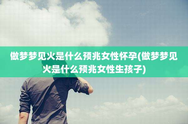 做梦梦见火是什么预兆女性怀孕(做梦梦见火是什么预兆女性生孩子)
