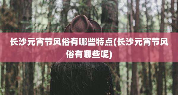 长沙元宵节风俗有哪些特点(长沙元宵节风俗有哪些呢)
