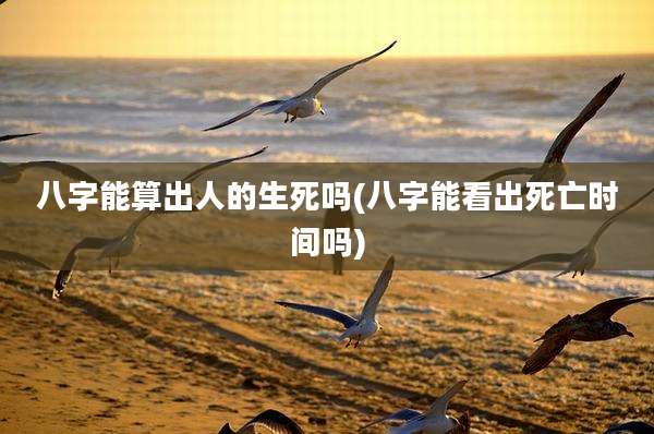 八字能算出人的生死吗(八字能看出死亡时间吗)