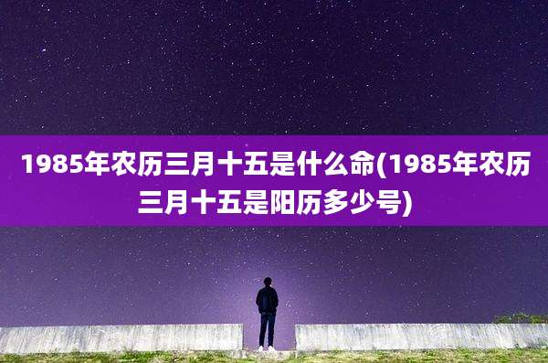 1985年农历三月十五是什么命(1985年农历三月十五是阳历多少号)