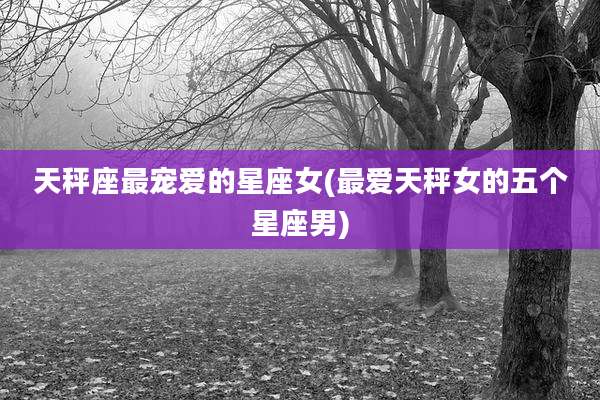 天秤座最宠爱的星座女(最爱天秤女的五个星座男)