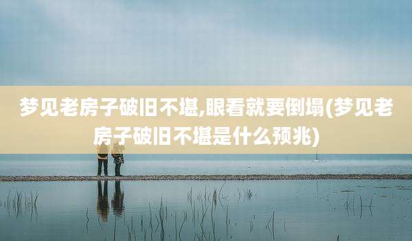 梦见老房子破旧不堪,眼看就要倒塌(梦见老房子破旧不堪是什么预兆)