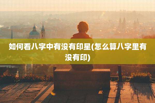如何看八字中有没有印星(怎么算八字里有没有印)