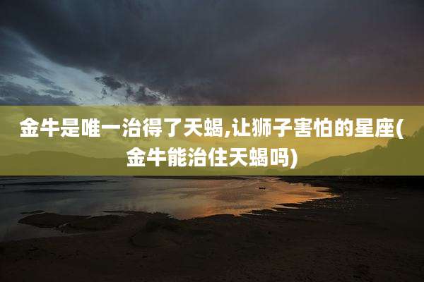 金牛是唯一治得了天蝎,让狮子害怕的星座(金牛能治住天蝎吗)