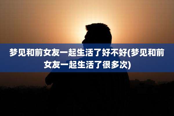 梦见和前女友一起生活了好不好(梦见和前女友一起生活了很多次)