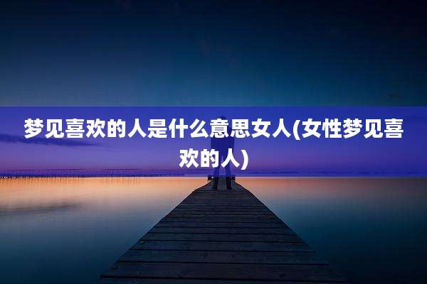 梦见喜欢的人是什么意思女人(女性梦见喜欢的人)
