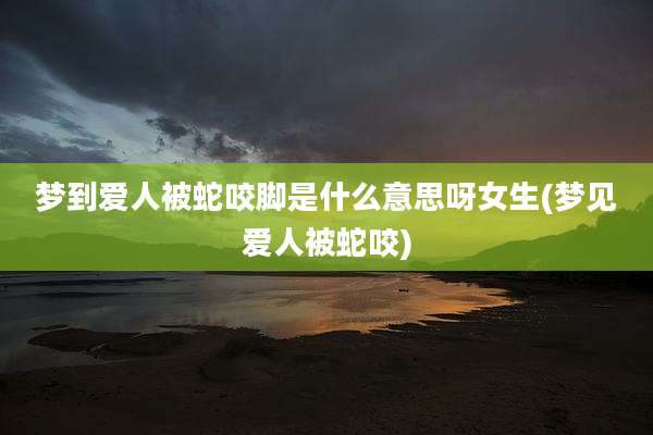 梦到爱人被蛇咬脚是什么意思呀女生(梦见爱人被蛇咬)