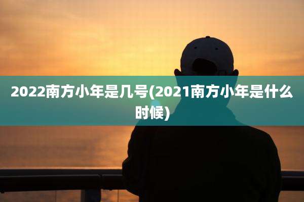 2022南方小年是几号(2021南方小年是什么时候)