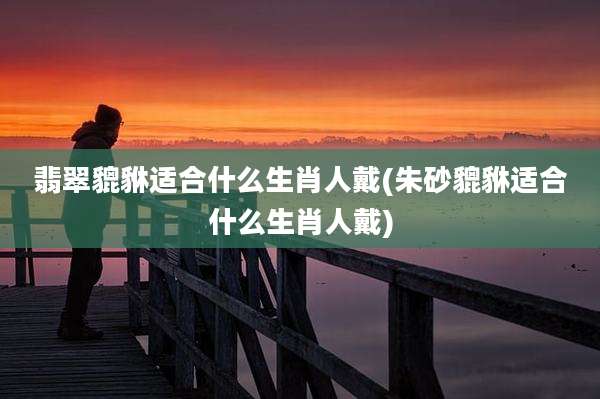 翡翠貔貅适合什么生肖人戴(朱砂貔貅适合什么生肖人戴)