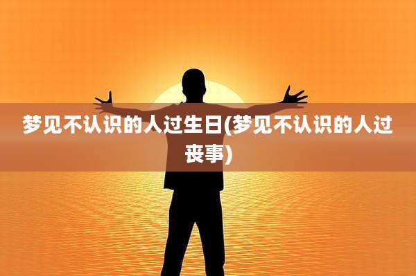 梦见不认识的人过生日(梦见不认识的人过丧事)