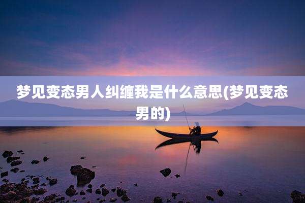 梦见变态男人纠缠我是什么意思(梦见变态男的)