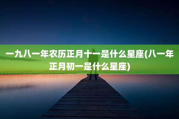 一九八一年农历正月十一是什么星座(八一年正月初一是什么星座)