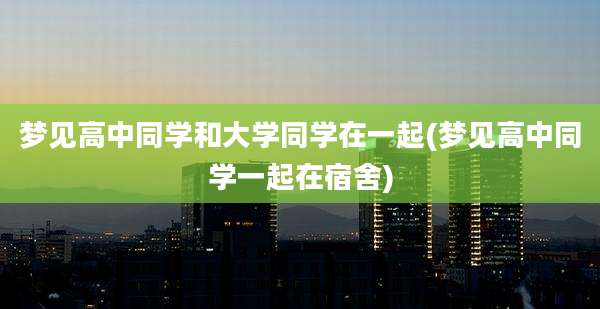 梦见高中同学和大学同学在一起(梦见高中同学一起在宿舍)