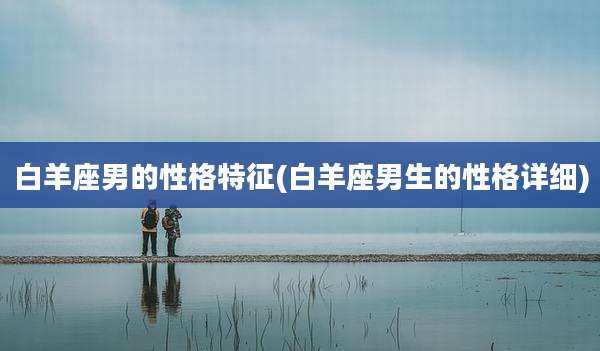 白羊座男的性格特征(白羊座男生的性格详细)