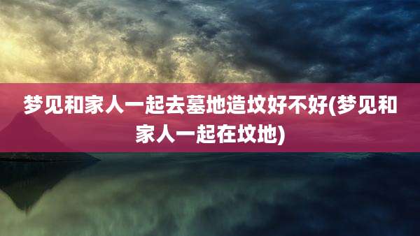 梦见和家人一起去墓地造坟好不好(梦见和家人一起在坟地)