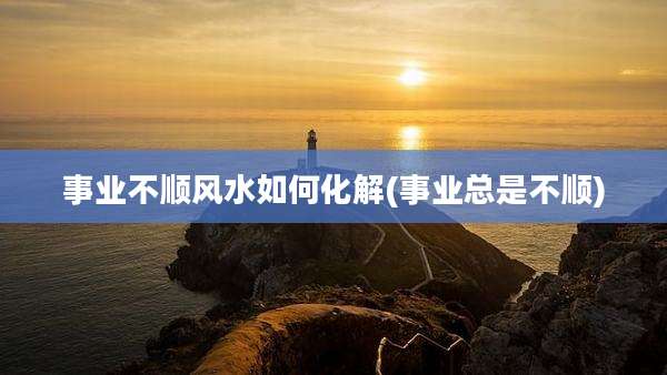 事业不顺风水如何化解(事业总是不顺)