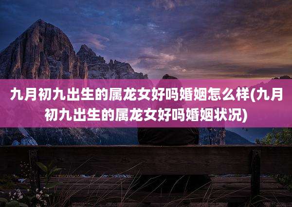 九月初九出生的属龙女好吗婚姻怎么样(九月初九出生的属龙女好吗婚姻状况)