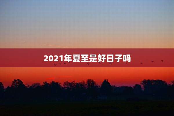 2021年夏至是好日子吗