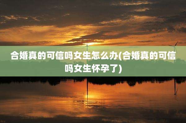 合婚真的可信吗女生怎么办(合婚真的可信吗女生怀孕了)