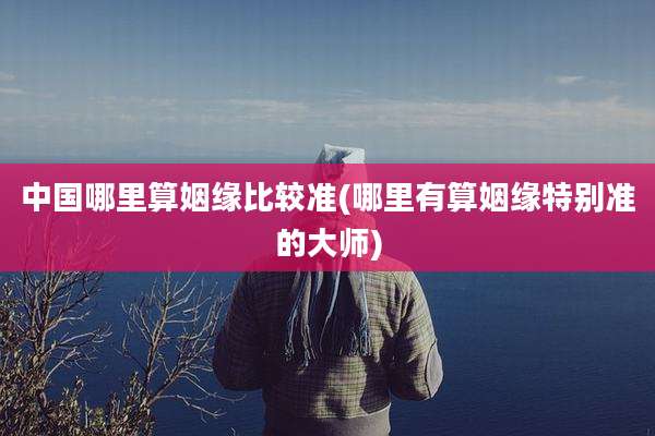 中国哪里算姻缘比较准(哪里有算姻缘特别准的大师)
