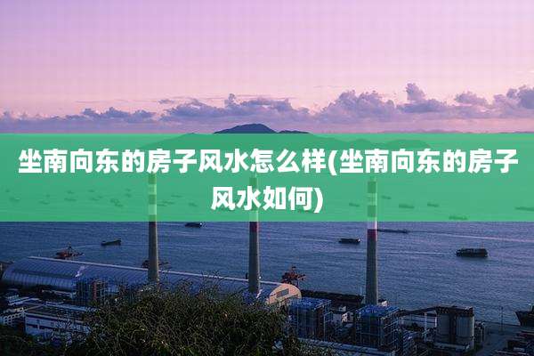 坐南向东的房子风水怎么样(坐南向东的房子风水如何)