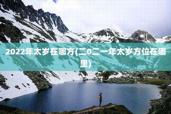 2022年太岁在哪方(二0二一年太岁方位在哪里)