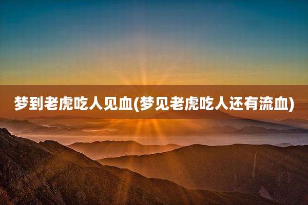 梦到老虎吃人见血(梦见老虎吃人还有流血)