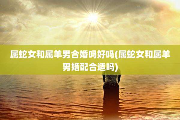 属蛇女和属羊男合婚吗好吗(属蛇女和属羊男婚配合适吗)