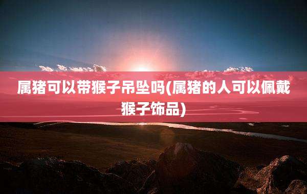 属猪可以带猴子吊坠吗(属猪的人可以佩戴猴子饰品)