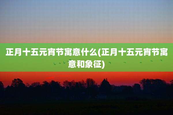 正月十五元宵节寓意什么(正月十五元宵节寓意和象征)