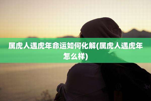 属虎人遇虎年命运如何化解(属虎人遇虎年怎么样)