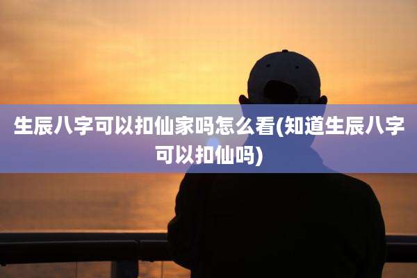 生辰八字可以扣仙家吗怎么看(知道生辰八字可以扣仙吗)
