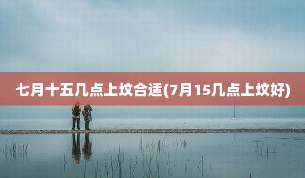 七月十五几点上坟合适(7月15几点上坟好)