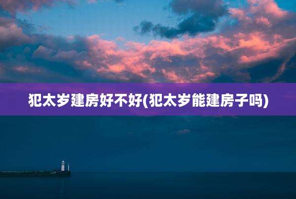 犯太岁建房好不好(犯太岁能建房子吗)