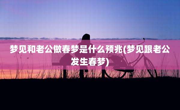 梦见和老公做春梦是什么预兆(梦见跟老公发生春梦)