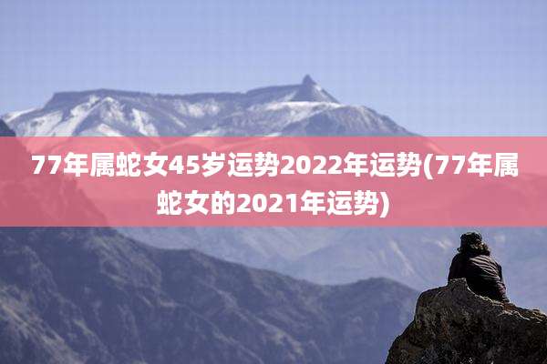 77年属蛇女45岁运势2022年运势(77年属蛇女的2021年运势)
