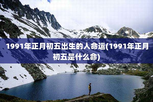 1991年正月初五出生的人命运(1991年正月初五是什么命)