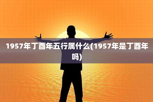 1957年丁酉年五行属什么(1957年是丁酉年吗)
