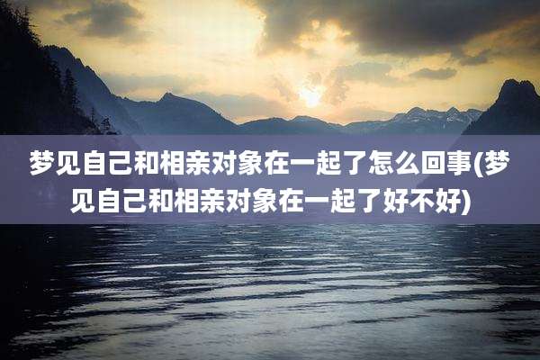 梦见自己和相亲对象在一起了怎么回事(梦见自己和相亲对象在一起了好不好)