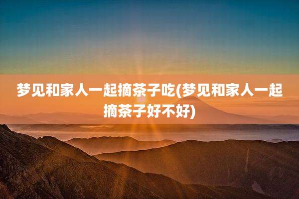 梦见和家人一起摘茶子吃(梦见和家人一起摘茶子好不好)