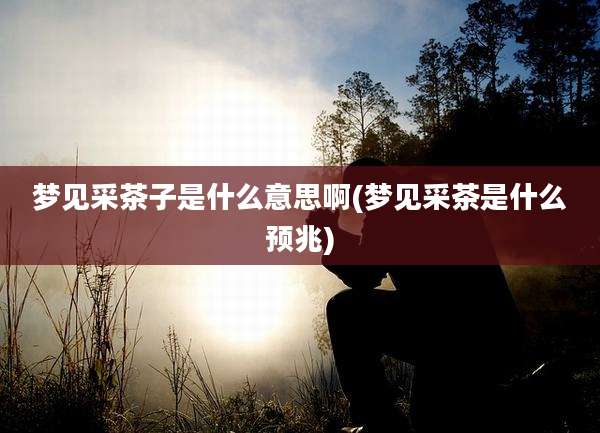 梦见采茶子是什么意思啊(梦见采茶是什么预兆)