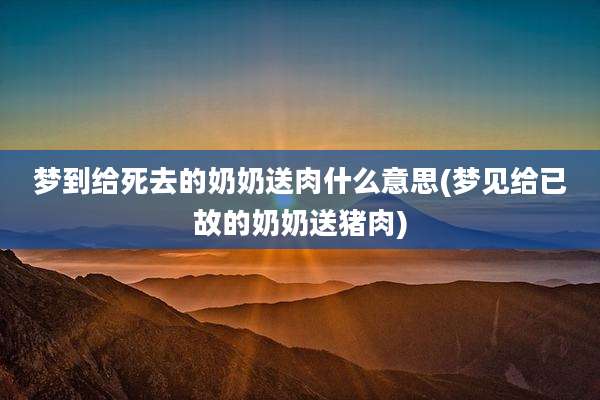 梦到给死去的奶奶送肉什么意思(梦见给已故的奶奶送猪肉)