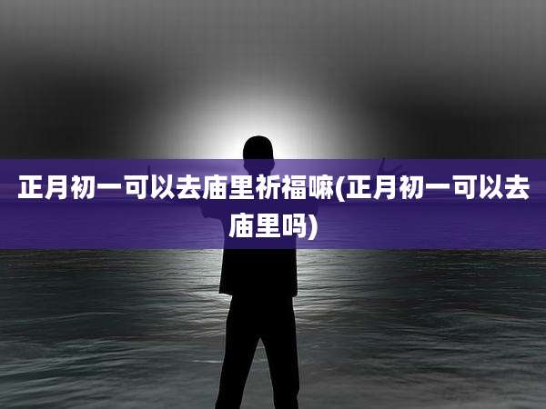 正月初一可以去庙里祈福嘛(正月初一可以去庙里吗)